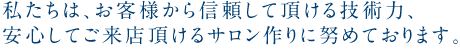 私たちは、お客様から信頼して頂ける技術力、安心してご来店頂けるサロン作りに努めております。